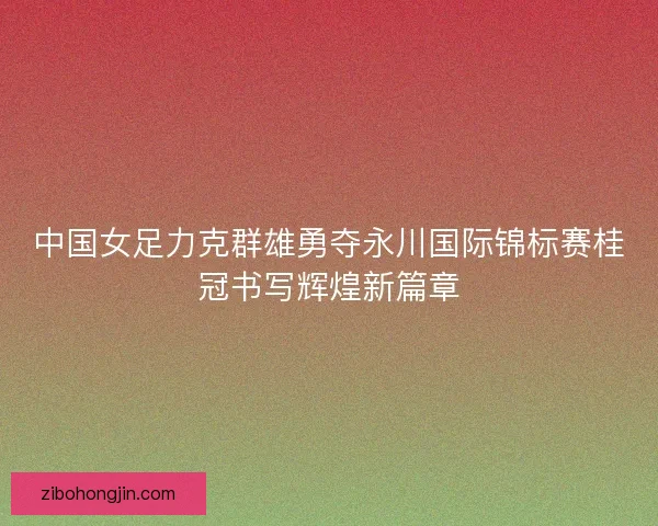 中国女足力克群雄勇夺永川国际锦标赛桂冠书写辉煌新篇章