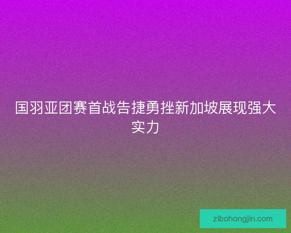 国羽亚团赛首战告捷勇挫新加坡展现强大实力