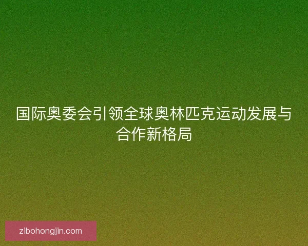 国际奥委会引领全球奥林匹克运动发展与合作新格局