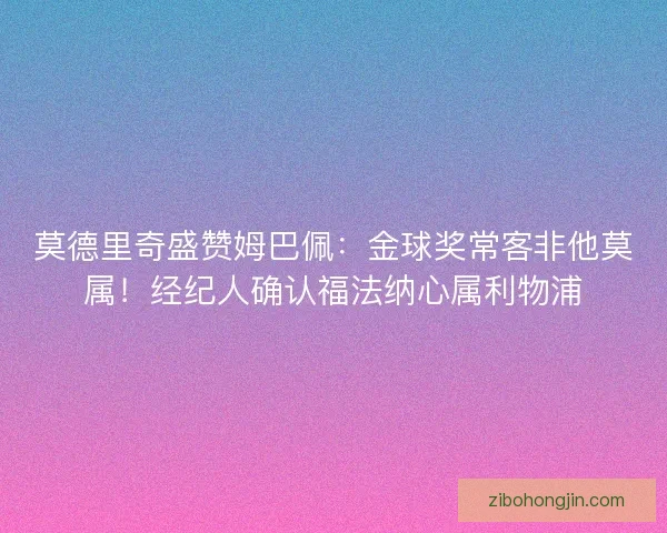 莫德里奇盛赞姆巴佩：金球奖常客非他莫属！经纪人确认福法纳心属利物浦